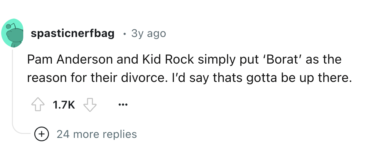 number - spasticnerfbag 3y ago Pam Anderson and Kid Rock simply put 'Borat' as the reason for their divorce. I'd say thats gotta be up there. 24 more replies